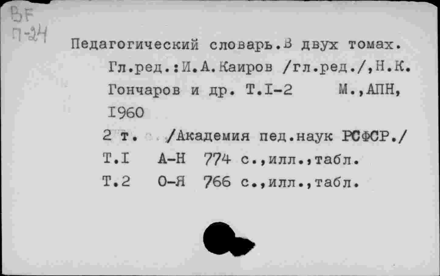 ﻿Педагогический словарь.В двух томах. Гл.ред.:И.А.Каиров /гл.ред./,Н.К. Гончаров и др. Т.1-2 М.,АПН, I960
2 т. /Академия пед.наук РСФСР./ T.I А-Н 774 с.,илл.,табл.
Т.2 О-Я 766 с.,илл.,табл.